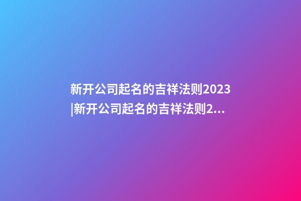 新开公司起名的吉祥法则2023|新开公司起名的吉祥法则2023-第1张-公司起名-玄机派